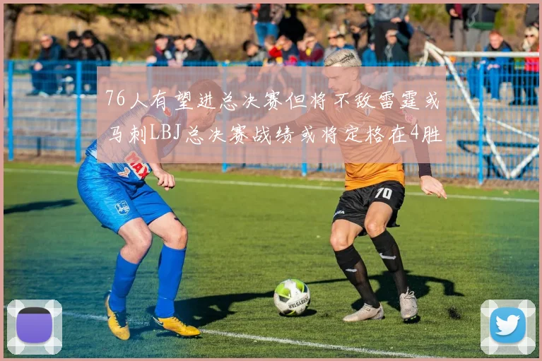 76人有望进总决赛但将不敌雷霆或马刺LBJ总决赛战绩或将定格在4胜7负