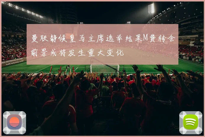 曼联静候皇马主席选举结果M费转会前景或将发生重大变化
