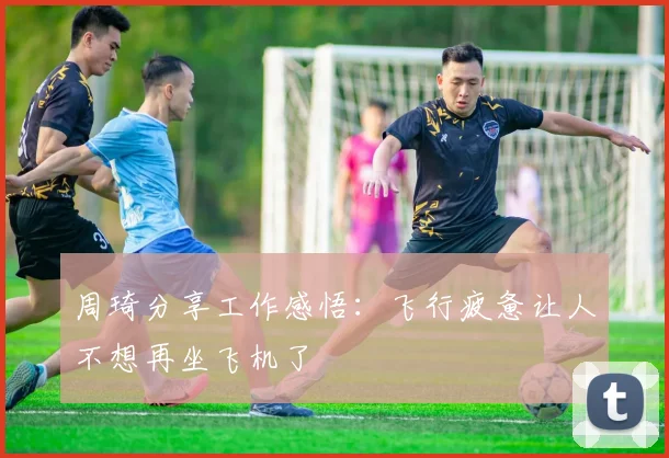 周琦分享工作感悟：飞行疲惫让人不想再坐飞机了