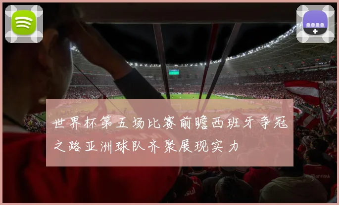世界杯第五场比赛前瞻西班牙争冠之路亚洲球队齐聚展现实力