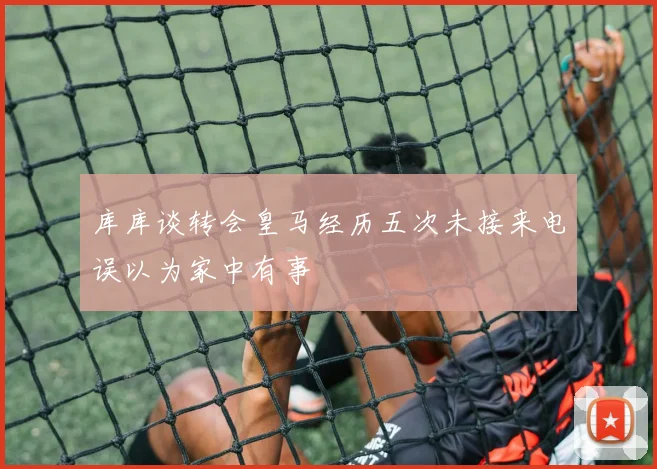 库库谈转会皇马经历五次未接来电误以为家中有事