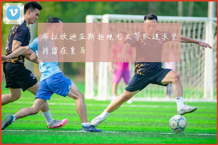 布拉欣迪亚斯拒绝尤文等队追求坚持留在皇马