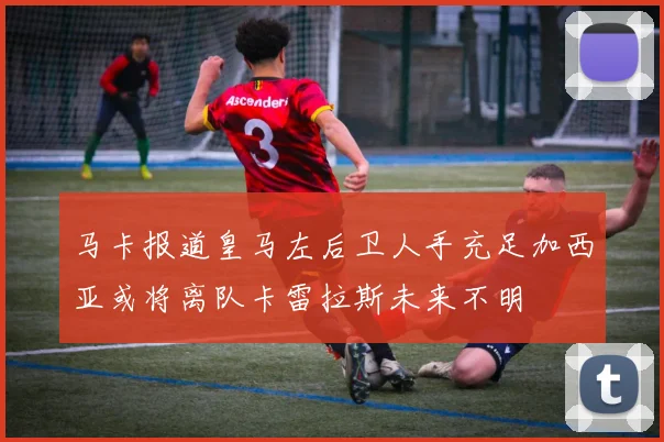 马卡报道皇马左后卫人手充足加西亚或将离队卡雷拉斯未来不明